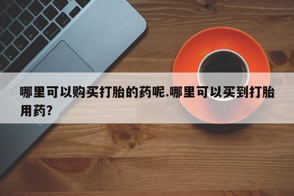 私人的打胎药有哪些哪里可以购买打胎的药呢.哪里可以买到打胎用药？