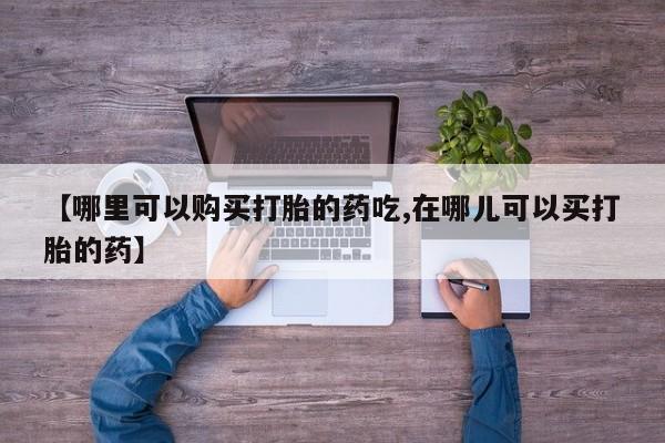 私人的打胎药有哪些【哪里可以购买打胎的药吃,在哪儿可以买打胎的药】