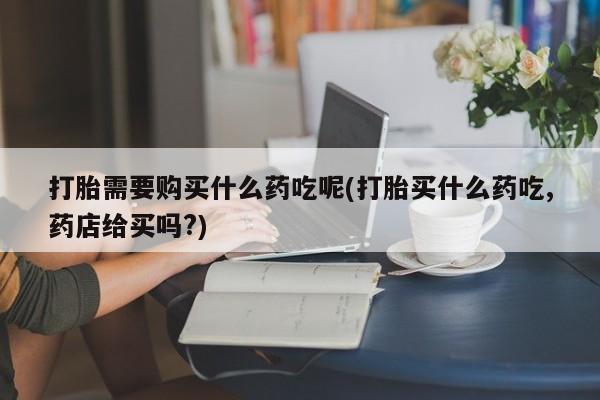 私人的打胎药有哪些打胎需要购买什么药吃呢(打胎买什么药吃,药店给买吗?)
