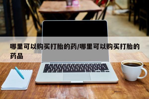 私人的打胎药有哪些哪里可以购买打胎的药/哪里可以购买打胎的药品